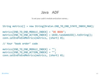 String 
metrics[] 
= 
new 
String[OraCxn.END_TO_END_STATE_INDEX_MAX]; 
metrics[END_TO_END_MODULE_INDEX] 
= 
OE 
BOOK; 
metrics[END_TO_END_ACTION_INDEX] 
= 
UUID.randomUUID().toString(); 
conn.setEndToEndMetrics(metrics, 
(short) 
0); 
// 
Your 
‘book 
order’ 
code 
metrics[END_TO_END_MODULE_INDEX] 
= 
; 
metrics[END_TO_END_ACTION_INDEX] 
= 
; 
conn.setEndToEndMetrics(metrics, 
(short) 
0); 
@CaryMillsap 
40 
Java 
ADF 
To 
set 
your 
code’s 
module 
and 
action 
names... 
 