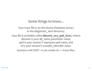 @CaryMillsap 
Some 
things 
to 
know... 
Your 
trace 
file 
is 
on 
the 
Oracle 
Database 
server, 
in 
the 
diagnostic_dest 
directory. 
Your 
file 
is 
probably 
called 
dbname_ora_spid_id.trc, 
where 
dbname 
is 
your 
db_name 
parameter 
value, 
spid 
is 
your 
session’s 
v$process.spid 
value, 
and 
id 
is 
your 
session’s 
tracefile_identifier 
value. 
Sessions 
with 
DOP 
= 
k 
can 
create 
2k 
+ 
1 
trace 
files. 
52 
 