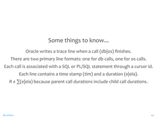 @CaryMillsap 
Some 
things 
to 
know... 
Oracle 
writes 
a 
trace 
line 
when 
a 
call 
(db|os) 
finishes. 
There 
are 
two 
primary 
line 
formats: 
one 
for 
db 
calls, 
one 
for 
os 
calls. 
Each 
call 
is 
associated 
with 
a 
SQL 
or 
PL/SQL 
statement 
through 
a 
cursor 
id. 
Each 
line 
contains 
a 
time 
stamp 
(tim) 
and 
a 
duration 
(e|ela). 
R 
≠ 
Σ(e|ela) 
because 
parent 
call 
durations 
include 
child 
call 
durations. 
60 
 
