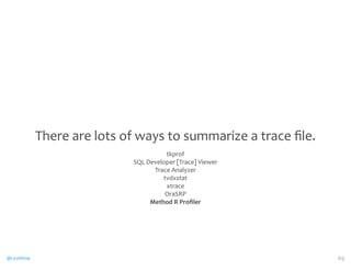 @CaryMillsap 
There 
are 
lots 
of 
ways 
to 
summarize 
a 
trace 
file. 
tkprof 
SQL 
Developer 
[Trace] 
Viewer 
Trace 
Analyzer 
tvdxstat 
xtrace 
OraSRP 
Method 
R 
Profiler 
69 
 