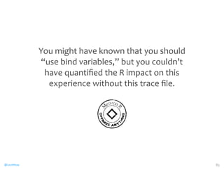 @CaryMillsap 
You 
might 
have 
known 
that 
you 
should 
“use 
bind 
variables,” 
but 
you 
couldn’t 
have 
quantified 
the 
R 
impact 
on 
this 
experience 
without 
this 
trace 
file. 
85 
MeTHOD R 
OPTIMIZE ANYTHING 
 