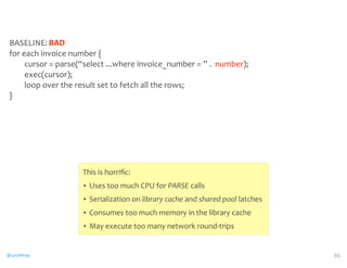 BASELINE: 
for 
each 
invoice 
number 
{ 
cursor 
= 
parse(“select 
...where 
invoice_number 
= 
” 
. 
number); 
exec(cursor); 
loop 
over 
the 
result 
set 
to 
fetch 
all 
the 
rows; 
} 
@CaryMillsap 
86 
BAD 
This 
is 
horrific: 
• Uses 
too 
much 
CPU 
for 
PARSE 
calls 
• Serialization 
on 
library 
cache 
and 
shared 
pool 
latches 
• Consumes 
too 
much 
memory 
in 
the 
library 
cache 
• May 
execute 
too 
many 
network 
round-­‐trips 
 