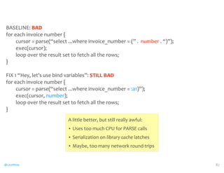 BASELINE: 
@CaryMillsap 
BAD 
for 
each 
invoice 
number 
{ 
cursor 
= 
parse(“select 
...where 
invoice_number 
= 
(” 
. 
number 
. 
“)”); 
exec(cursor); 
loop 
over 
the 
result 
set 
to 
fetch 
all 
the 
rows; 
} 
FIX 
1 
“Hey, 
let’s 
use 
bind 
variables”: 
for 
each 
invoice 
number 
{ 
cursor 
= 
parse(“select 
...where 
invoice_number 
= 
:a1)”); 
exec(cursor, 
number); 
loop 
over 
the 
result 
set 
to 
fetch 
all 
the 
rows; 
} 
87 
STILL 
BAD 
A 
little 
better, 
but 
still 
really 
awful: 
• Uses 
too 
much 
CPU 
for 
PARSE 
calls 
• Serialization 
on 
library 
cache 
latches 
• Maybe, 
too 
many 
network 
round-­‐trips 
 