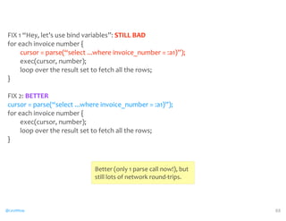 FIX 
1 
“Hey, 
let’s 
use 
bind 
variables”: 
@CaryMillsap 
STILL 
BAD 
for 
each 
invoice 
number 
{ 
cursor 
= 
parse(“select 
...where 
invoice_number 
= 
:a1)”); 
exec(cursor, 
number); 
loop 
over 
the 
result 
set 
to 
fetch 
all 
the 
rows; 
} 
FIX 
2: 
cursor 
= 
parse(“select 
...where 
invoice_number 
= 
:a1)”); 
for 
each 
invoice 
number 
{ 
exec(cursor, 
number); 
loop 
over 
the 
result 
set 
to 
fetch 
all 
the 
rows; 
} 
88 
BETTER 
Better 
(only 
1 
parse 
call 
now!), 
but 
still 
lots 
of 
network 
round-­‐trips. 
 