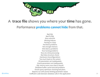 @CaryMillsap 
Bad 
SQL 
Bad 
PL/SQL 
Slow 
network 
Missing 
indexes 
Parsing 
in 
a 
loop 
Hot 
block 
problems 
Not 
enough 
memory 
Disk 
latency 
problems 
Row 
locking 
problems 
Row-­‐at-­‐a-­‐time 
processing 
Bad 
data 
structure 
choice 
Hardware 
misconfigurations 
Too 
much 
load 
on 
the 
system 
OS 
parameters 
set 
inadequately 
Oracle 
parameters 
set 
inadequately 
SQL 
returns 
more 
rows 
than 
it 
should 
Database 
buffer 
cache 
hot/cold 
problems 
Oracle 
query 
optimizer 
choosing 
bad 
plans 
Reports 
run 
with 
poorly 
limiting 
parameter 
values 
Inefficient 
code 
between 
database 
calls 
in 
the 
application 91 
A 
trace 
file 
shows 
you 
where 
your 
time 
has 
gone. 
Performance 
problems 
cannot 
hide 
from 
that. 
 