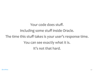 @CaryMillsap 
Your 
code 
does 
stuff. 
Including 
some 
stuff 
inside 
Oracle. 
The 
time 
this 
stuff 
takes 
is 
your 
user’s 
response 
time. 
You 
can 
see 
exactly 
what 
it 
is. 
It’s 
not 
that 
hard. 
97 
 