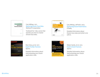 @CaryMillsap 
Robyn 
Sands, 
et 
al. 
2010. 
Expert 
Oracle 
Practices. 
Apress 
Detailed 
information 
about 
instrumenting 
your 
Oracle 
application 
code. 
Cary 
Millsap. 
2011. 
Mastering 
Oracle 
Trace 
Data. 
Method 
R 
Corporation 
Textbook 
for 
1-­‐day 
course 
that 
teaches 
you 
how 
to 
master 
Oracle 
trace 
data. 
Ron 
Crisco, 
et 
al. 
2011. 
Expert 
PL/SQL 
Practices. 
Apress 
Detailed 
information 
about 
instrumenting 
your 
Oracle 
application 
code. 
Cary 
Millsap, 
Jeff 
Holt. 
2003. 
Optimizing 
Oracle 
Performance. 
O’Reilly 
Detailed 
information 
about 
Oracle 
trace 
data 
and 
what 
to 
do 
with 
it. 
99 
 