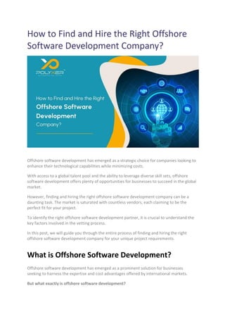 How to Find and Hire the Right Offshore
Software Development Company?
Offshore software development has emerged as a strategic choice for companies looking to
enhance their technological capabilities while minimizing costs.
With access to a global talent pool and the ability to leverage diverse skill sets, offshore
software development offers plenty of opportunities for businesses to succeed in the global
market.
However, finding and hiring the right offshore software development company can be a
daunting task. The market is saturated with countless vendors, each claiming to be the
perfect fit for your project.
To identify the right offshore software development partner, it is crucial to understand the
key factors involved in the vetting process.
In this post, we will guide you through the entire process of finding and hiring the right
offshore software development company for your unique project requirements.
What is Offshore Software Development?
Offshore software development has emerged as a prominent solution for businesses
seeking to harness the expertise and cost advantages offered by international markets.
But what exactly is offshore software development?
 