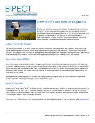 BLOG POST
Expect Technical Staffing | www.expectllc.com | 303-946-3436
How to Find and Recruit Engineers
Finding and recruiting engineers is not easy during good economic times,
but with a little creativity and some patience, attracting well-qualified
candidates to your company can be done. In this blog post, we share some
strategies you can follow to find and recruit engineers easily and
effectively, even in a robust economy. Any company facing a technical
hiring challenge can refer to these tips for maximum benefit.
Include Them in the Process
The best engineers tend to be more connected to other companies, outside vendors, and suppliers. They tend to be
connected through their networks during large-scale projects involving outside resources - consultants, and business
partners. Including your top engineers at the beginning of the hiring process, not just during interviewing, is a great way
to create an enduring company culture, and more importantly leverages their contacts across the industry.
Assess Your Needed Skills
After inviting your senior engineers to the hiring process, the next step is to come to agreements on the skill gaps your
company is seeking to close. Doing this not only opens your company up to new project demands, but can also position
the company for new business verticals. Take a break away from the office to assess your company needs - away from
cell phones, desk phones, and emails. Host the event at an inspiring place to uncover new business opportunities and
fresh ideas for the future.
Writing effective job descriptions can be time consuming and frustrating for many, but the time spent will produce
quality candidates with alignment to your needs and business goals.
Assign A Champion
Now that the “Must Haves” and “Top Requirements” have been agreed upon, it’s time to assign someone to oversee the
interviewing process. Elect one of your best engineers, admins, or outside resources like Expect Technical Staffing to
make sure the hiring milestones are met. Including them in the process, assessing your needed skill gaps, and assigning
a champion will set your team in the right direction.
If you need more information on this topic or anything else, please gives us a call or visit our website www.expectllc.com
 