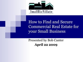 How to Find and Secure Commercial Real Estate for your Small Business Presented by Bob Canter April 22 2009 