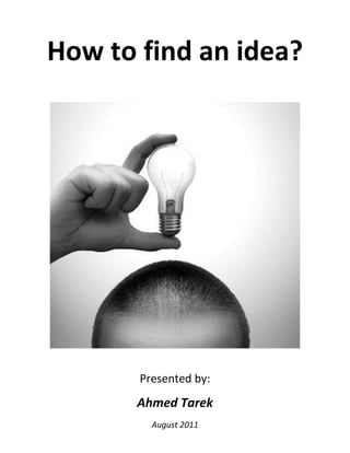 How to find an idea?<br /> <br />Presented by:<br />Ahmed Tarek<br />August 2011<br />,[object Object],Criticize everything you face<br />Try to see things in different ways<br />Whenever you read about an invention, discovery or any other innovate thing, ask yourself these questions:<br />From where did the author draw the ideas?<br />What was accomplished by this piece of work?<br />Can it be applied on other work in other field?<br />What would be the reasonable next step to build upon this work?<br />Remember<br />Everyone who has ever taken a shower has an idea. It is the person who gets out of the shower, dries off and does something about it who makes a difference. “Nolan Bushnel”<br />,[object Object],Ask a question Do background researchConstruct hypothesisMake experiment Analyze resultDraw conclusionHypothesis is trueHypothesis is false or not accurateThink again Ask a question Do background researchConstruct hypothesisMake experiment Analyze resultDraw conclusionHypothesis is trueHypothesis is false or not accurateThink again <br />,[object Object]