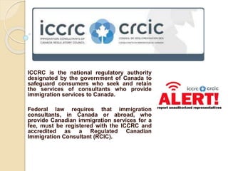 ICCRC is the national regulatory authority 
designated by the government of Canada to 
safeguard consumers who seek and retain 
the services of consultants who provide 
immigration services to Canada. 
Federal law requires that immigration 
consultants, in Canada or abroad, who 
provide Canadian immigration services for a 
fee, must be registered with the ICCRC and 
accredited as a Regulated Canadian 
Immigration Consultant (RCIC). 
 