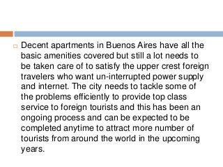  Decent apartments in Buenos Aires have all the
basic amenities covered but still a lot needs to
be taken care of to satisfy the upper crest foreign
travelers who want un-interrupted power supply
and internet. The city needs to tackle some of
the problems efficiently to provide top class
service to foreign tourists and this has been an
ongoing process and can be expected to be
completed anytime to attract more number of
tourists from around the world in the upcoming
years.
 