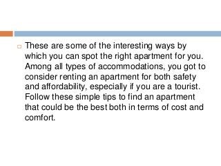  These are some of the interesting ways by
which you can spot the right apartment for you.
Among all types of accommodations, you got to
consider renting an apartment for both safety
and affordability, especially if you are a tourist.
Follow these simple tips to find an apartment
that could be the best both in terms of cost and
comfort.
 