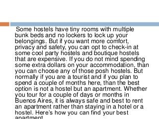 Some hostels have tiny rooms with multiple
bunk beds and no lockers to lock up your
belongings. But if you want more comfort,
privacy and safety, you can opt to check-in at
some cool party hostels and boutique hostels
that are expensive. If you do not mind spending
some extra dollars on your accommodation, than
you can choose any of those posh hostels. But
normally if you are a tourist and if you plan to
spend a couple of months here, than the best
option is not a hostel but an apartment. Whether
you tour for a couple of days or months in
Buenos Aires, it is always safe and best to rent
an apartment rather than staying in a hotel or a
hostel. Here’s how you can find your best
 
