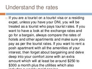 Understand the rates
 If you are a tourist on a tourist visa or a residing
expat, unless you have your DNI, you will be
treated as a tourist who pays tourist rates. If you
want to have a look at the exchange rates and
go for a bargain, always compare the rates of
hotels and other apartments and make sure you
pay as per the tourist rates. If you want to rent a
posh apartment with all the amenities of your
interest, then forget about bargaining and delve
deep into your comfort zone with an extra
amount which will at least be around $250 to
$300 a month plus the utilities which also
 