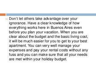  Don’t let others take advantage over your
ignorance. Have a clear knowledge of how
everything works here in Buenos Aires even
before you plan your vacation. When you are
clear about the budget and the basic living cost,
it will be much easier for you to get to your best
apartment. You can very well manage your
expenses and pay your rental costs without any
fuss and you can make sure that all your needs
are met within your holiday budget.
 