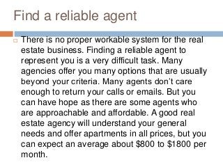 Find a reliable agent
 There is no proper workable system for the real
estate business. Finding a reliable agent to
represent you is a very difficult task. Many
agencies offer you many options that are usually
beyond your criteria. Many agents don’t care
enough to return your calls or emails. But you
can have hope as there are some agents who
are approachable and affordable. A good real
estate agency will understand your general
needs and offer apartments in all prices, but you
can expect an average about $800 to $1800 per
month.
 