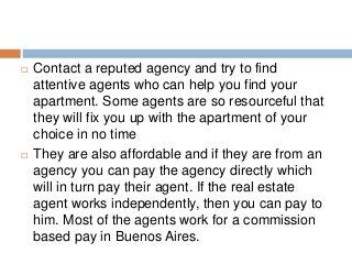  Contact a reputed agency and try to find
attentive agents who can help you find your
apartment. Some agents are so resourceful that
they will fix you up with the apartment of your
choice in no time
 They are also affordable and if they are from an
agency you can pay the agency directly which
will in turn pay their agent. If the real estate
agent works independently, then you can pay to
him. Most of the agents work for a commission
based pay in Buenos Aires.
 