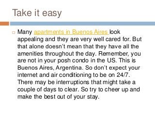 Take it easy
 Many apartments in Buenos Aires look
appealing and they are very well cared for. But
that alone doesn’t mean that they have all the
amenities throughout the day. Remember, you
are not in your posh condo in the US. This is
Buenos Aires, Argentina. So don’t expect your
internet and air conditioning to be on 24/7.
There may be interruptions that might take a
couple of days to clear. So try to cheer up and
make the best out of your stay.
 