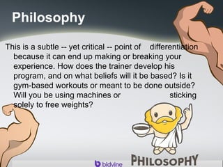 Philosophy
This is a subtle -- yet critical -- point of differentiation
because it can end up making or breaking your
experience. How does the trainer develop his
program, and on what beliefs will it be based? Is it
gym-based workouts or meant to be done outside?
Will you be using machines or sticking
solely to free weights?
 