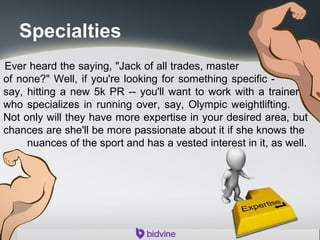 Specialties
Ever heard the saying, "Jack of all trades, master
of none?" Well, if you're looking for something specific -
say, hitting a new 5k PR -- you'll want to work with a trainer
who specializes in running over, say, Olympic weightlifting.
Not only will they have more expertise in your desired area, but
chances are she'll be more passionate about it if she knows the
nuances of the sport and has a vested interest in it, as well.
 