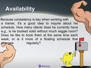 Availability
Because consistency is key when working with
a trainer, it's a good idea to inquire about his
schedule. How many clients does he currently have
e.g., is he booked solid without much wiggle room?
Does he like to book them at the same time each
week, or is it more of a floating schedule that
changes regularly?
 