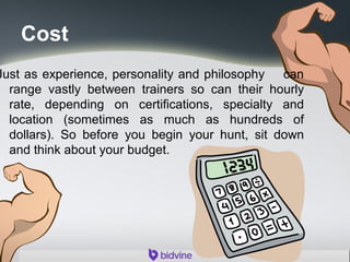 Cost
Just as experience, personality and philosophy can
range vastly between trainers so can their hourly
rate, depending on certifications, specialty and
location (sometimes as much as hundreds of
dollars). So before you begin your hunt, sit down
and think about your budget.
 