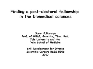 Finding a post-doctoral fellowship
in the biomedical sciences
Susan J.Baserga
Prof. of MB&B, Genetics, Ther. Rad.
Yale University and the
Yale School of Medicine
Skill Development for Diverse
Scientific Careers B&BS 550b
2017
 