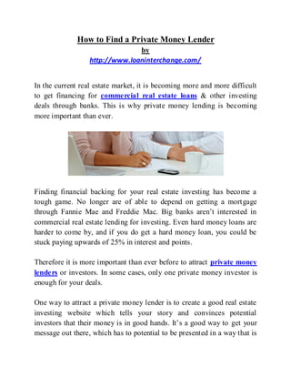 How to Find a Private Money Lender
                                by
                  http://www.loaninterchange.com/


In the current real estate market, it is becoming more and more difficult
to get financing for commercial real estate loans & other investing
deals through banks. This is why private money lending is becoming
more important than ever.




Finding financial backing for your real estate investing has become a
tough game. No longer are of able to depend on getting a mortgage
through Fannie Mae and Freddie Mac. Big banks aren’t interested in
commercial real estate lending for investing. Even hard money loans are
harder to come by, and if you do get a hard money loan, you could be
stuck paying upwards of 25% in interest and points.

Therefore it is more important than ever before to attract private money
lenders or investors. In some cases, only one private money investor is
enough for your deals.

One way to attract a private money lender is to create a good real estate
investing website which tells your story and convinces potential
investors that their money is in good hands. It’s a good way to get your
message out there, which has to potential to be presented in a way that is
 