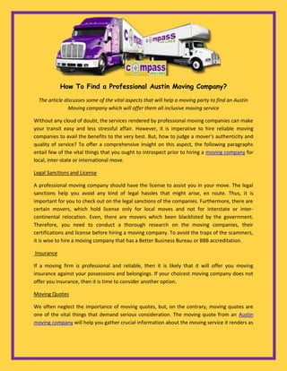 How To Find a Professional Austin Moving Company?

  The article discusses some of the vital aspects that will help a moving party to find an Austin
                Moving company which will offer them all inclusive moving service

Without any cloud of doubt, the services rendered by professional moving companies can make
your transit easy and less stressful affair. However, it is imperative to hire reliable moving
companies to avail the benefits to the very best. But, how to judge a mover’s authenticity and
quality of service? To offer a comprehensive insight on this aspect, the following paragraphs
entail few of the vital things that you ought to introspect prior to hiring a moving company for
local, inter-state or international move.

Legal Sanctions and License

A professional moving company should have the license to assist you in your move. The legal
sanctions help you avoid any kind of legal hassles that might arise, en route. Thus, it is
important for you to check out on the legal sanctions of the companies. Furthermore, there are
certain movers, which hold license only for local moves and not for interstate or inter-
continental relocation. Even, there are movers which been blacklisted by the government.
Therefore, you need to conduct a thorough research on the moving companies, their
certifications and license before hiring a moving company. To avoid the traps of the scammers,
it is wise to hire a moving company that has a Better Business Bureau or BBB accreditation.

Insurance

If a moving firm is professional and reliable, then it is likely that it will offer you moving
insurance against your possessions and belongings. If your choicest moving company does not
offer you insurance, then it is time to consider another option.

Moving Quotes

We often neglect the importance of moving quotes, but, on the contrary, moving quotes are
one of the vital things that demand serious consideration. The moving quote from an Austin
moving company will help you gather crucial information about the moving service it renders as
 