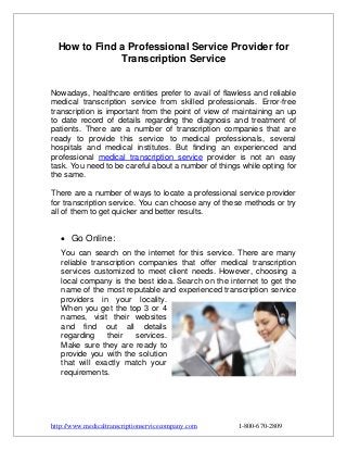 How to Find a Professional Service Provider for
Transcription Service
Nowadays, healthcare entities prefer to avail of flawless and reliable
medical transcription service from skilled professionals. Error-free
transcription is important from the point of view of maintaining an up
to date record of details regarding the diagnosis and treatment of
patients. There are a number of transcription companies that are
ready to provide this service to medical professionals, several
hospitals and medical institutes. But finding an experienced and
professional medical transcription service provider is not an easy
task. You need to be careful about a number of things while opting for
the same.
There are a number of ways to locate a professional service provider
for transcription service. You can choose any of these methods or try
all of them to get quicker and better results.

 Go Online:
You can search on the internet for this service. There are many
reliable transcription companies that offer medical transcription
services customized to meet client needs. However, choosing a
local company is the best idea. Search on the internet to get the
name of the most reputable and experienced transcription service
providers in your locality.
When you get the top 3 or 4
names, visit their websites
and find out all details
regarding
their
services.
Make sure they are ready to
provide you with the solution
that will exactly match your
requirements.

http://www.medicaltranscriptionservicecompany.com

1-800-670-2809

 