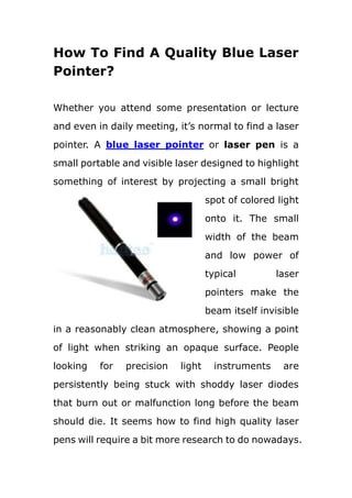 How To Find A Quality Blue Laser Pointer?<br />leftcenter<br />Whether you attend some presentation or lecture and even in daily meeting, it’s normal to find a laser pointer. A blue laser pointer or laser pen is a small portable and visible laser designed to highlight something of interest by projecting a small bright spot of colored light onto it. The small width of the beam and low power of typical laser pointers make the beam itself invisible in a reasonably clean atmosphere, showing a point of light when striking an opaque surface. People looking for precision light instruments are persistently being stuck with shoddy laser diodes that burn out or malfunction long before the beam should die. It seems how to find high quality laser pens will require a bit more research to do nowadays. Here let’s take blue laser pointer(http://www.hootoo.com/blue-laser-pointer-c-193_346_371.html?disp_order=3&page_show=20 ) as an example to display.<br />First of all, goal clarity<br />No matter what kind of goods you want to order, you can find what you want in the internet. However, because of the open-source and wide-selection personality of internet, you need to clarify your precise demands before placing an order. Such as what exactly are you looking to accomplish with your new laser pen? Are you looking for a presentation pointer? Do you need a laser keychain? What color laser beam do you need? How much output power will your application require? <br />Secondly, you should take price and quality into account while thousands of candidates showing before your face. Generally speaking, many presentation lasers have a high price tag because these are advanced pieces of technology and are relatively expensive to produce; lasers are tangible goods where price almost always is directly connected to quality, however, which is not the case with some OEM suppliers such as hootoo.com, they can provide you a 15.35$ blue laser pointer with high quality.<br />Thirdly, compared with having a clear idea of what kind of laser pointer you will take, finding a reliable supplier is much more important. Because of the omnipresent scammers among the electronic market, customers need to keep an eye on any possible traps. The most convenient and efficient way to avoid being treated is to choose some name-brand company like Hootoo.com, NearbyExpress.com and Chinavasion.<br />Fourthly, safety issues<br />Doctors say that laser pointers with power less than 5 milliwatts (5 mW) are generally safe to use, but devices with power of 100 mW or more sold on the Internet have recently caused permanent eye damage, therefore, even the weakest of laser pointer pens has to be used with great care. Even a weak laser beam can cause permanent laser eye damage, so be cautious is a must whenever handling laser devices, especially hand held presentation pointers. They are small lasers and can be used in far more ways than a traditional laser unit, be sure you keep your safety as well as the safety of others in mind. <br />All in all, buying quality lasers is really kind of like car shopping, first to make sure in advance that what kind of car brand and style you need, then move to the cost which will directly effect the amount of accessories or add on's attached to your pointer pen, the only difference is that laser pen providers don't allow for any quot;
test drivesquot;
. After buying a quality blue laser pointer from a reliable supplier, protect it from damage and protect you and others out of dangers are another important issue you need to take into account. <br />