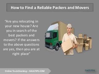 How to Find a Reliable Packers and Movers
“Are you relocating in
your new house? Are
you in search of the
best packers and
movers? If the answers
to the above questions
are yes, then you are at
right place”
Online Truck Booking – HAULTIPS.COM
 
