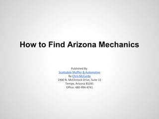 How to Find Arizona Mechanics

                    Published By:
          Scottsdale Muffler & Automotive
                 By Chris McCurdy
         1900 N. McClintock Drive, Suite 11
               Tempe, Arizona 85281
                Office: 480-994-4741
 