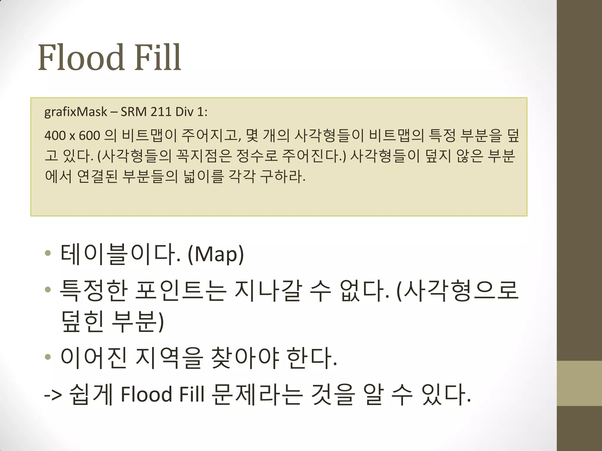 Flood Fill
grafixMask – SRM 211 Div 1:
400 x 600 의 비트맵이 주어지고, 몇 개의 사각형들이 비트맵의 특정 부분을 덮
고 있다. (사각형들의 꼭지점은 정수로 주어짂다.) 사각형들이 덮지 않은 부분
에서 연결된 부분들의 넓이를 각각 구하라.




• 테이블이다. (Map)
• 특정한 포인트는 지나갈 수 없다. (사각형으로
  덮힌 부분)
• 이어짂 지역을 찾아야 한다.
-> 쉽게 Flood Fill 문제라는 것을 알 수 있다.
 