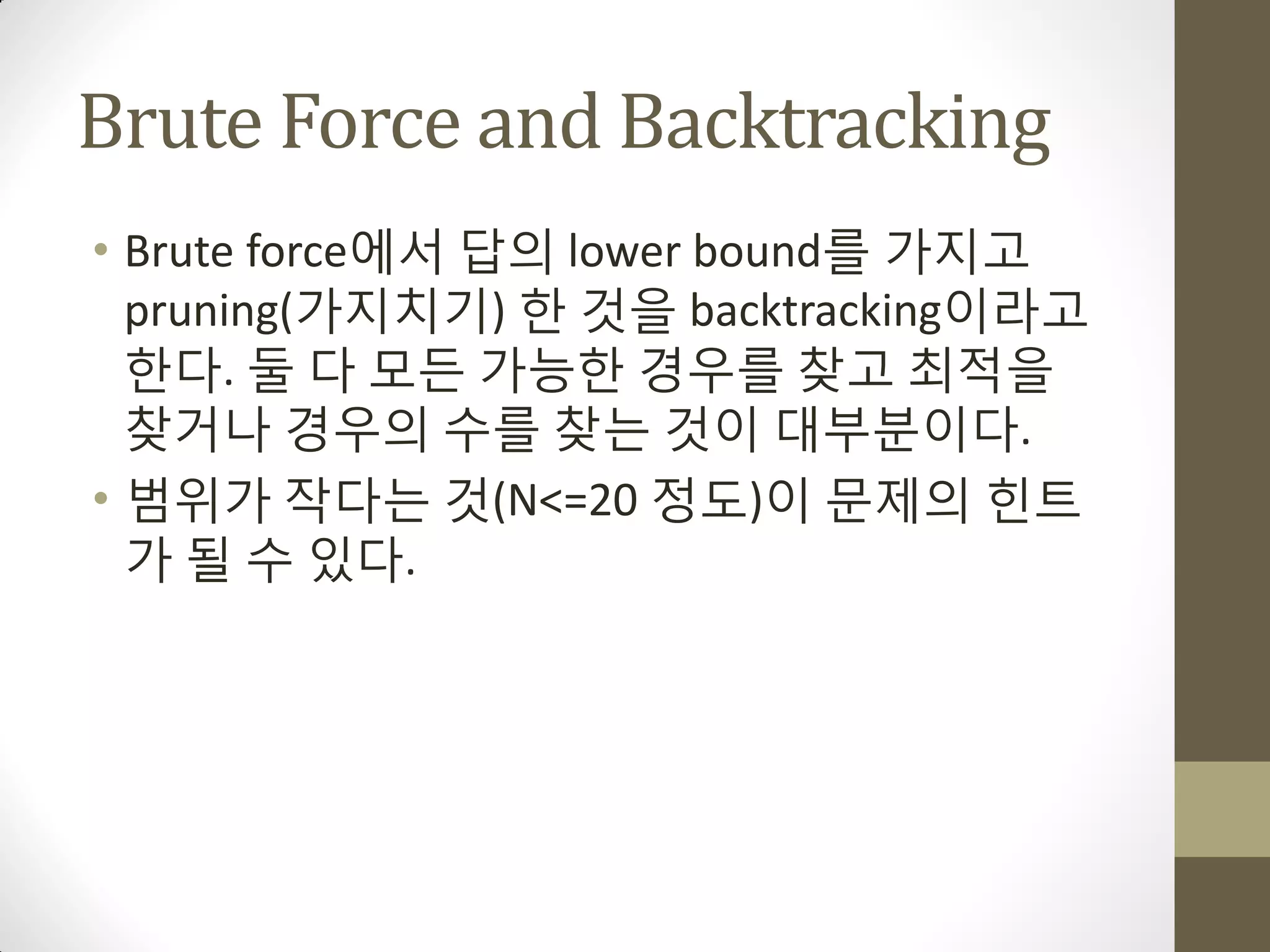 Brute Force and Backtracking
• Brute force에서 답의 lower bound를 가지고
  pruning(가지치기) 한 것을 backtracking이라고
  한다. 둘 다 모든 가능한 경우를 찾고 최적을
  찾거나 경우의 수를 찾는 것이 대부분이다.
• 범위가 작다는 것(N<=20 정도)이 문제의 힌트
  가 될 수 있다.
 