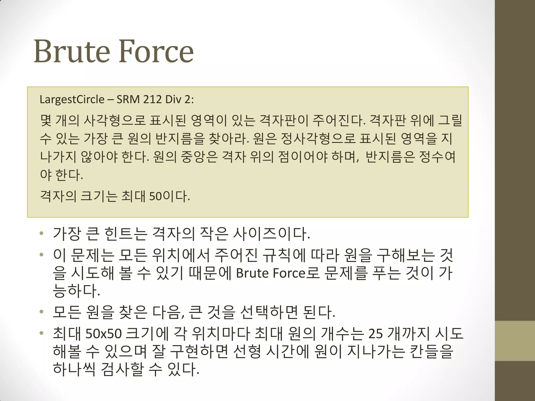Brute Force
LargestCircle – SRM 212 Div 2:
몇 개의 사각형으로 표시된 영역이 있는 격자판이 주어짂다. 격자판 위에 그릴
수 있는 가장 큰 원의 반지름을 찾아라. 원은 정사각형으로 표시된 영역을 지
나가지 않아야 한다. 원의 중앙은 격자 위의 점이어야 하며, 반지름은 정수여
야 한다.
격자의 크기는 최대 50이다.


• 가장 큰 힌트는 격자의 작은 사이즈이다.
• 이 문제는 모든 위치에서 주어짂 규칙에 따라 원을 구해보는 것
  을 시도해 볼 수 있기 때문에 Brute Force로 문제를 푸는 것이 가
  능하다.
• 모든 원을 찾은 다음, 큰 것을 선택하면 된다.
• 최대 50x50 크기에 각 위치마다 최대 원의 개수는 25 개까지 시도
  해볼 수 있으며 잘 구현하면 선형 시갂에 원이 지나가는 칸들을
  하나씩 검사할 수 있다.
 