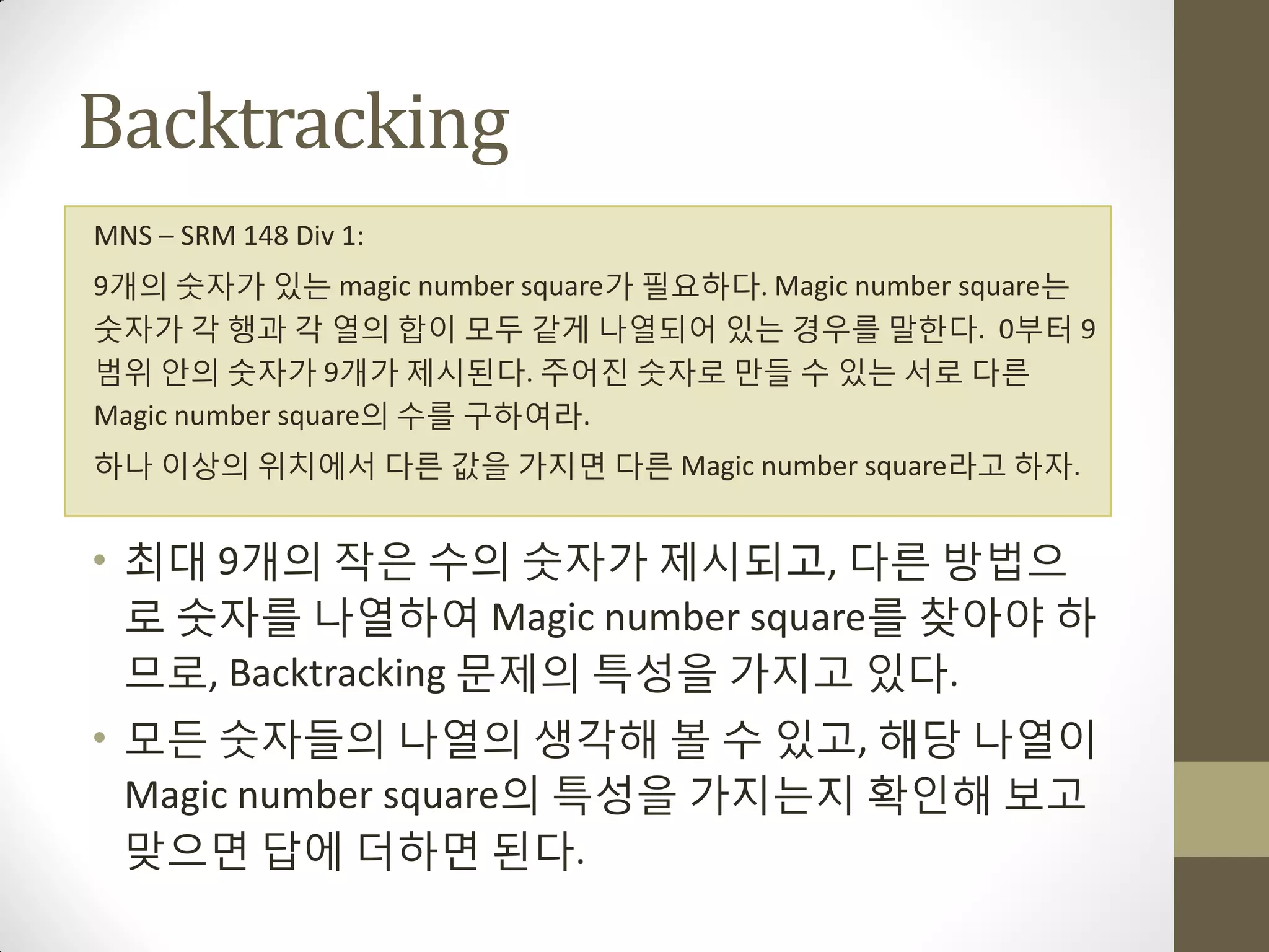 Backtracking
MNS – SRM 148 Div 1:
9개의 숫자가 있는 magic number square가 필요하다. Magic number square는
숫자가 각 행과 각 열의 합이 모두 같게 나열되어 있는 경우를 말한다. 0부터 9
범위 안의 숫자가 9개가 제시된다. 주어짂 숫자로 맊들 수 있는 서로 다른
Magic number square의 수를 구하여라.
하나 이상의 위치에서 다른 값을 가지면 다른 Magic number square라고 하자.


• 최대 9개의 작은 수의 숫자가 제시되고, 다른 방법으
  로 숫자를 나열하여 Magic number square를 찾아야 하
  므로, Backtracking 문제의 특성을 가지고 있다.
• 모든 숫자들의 나열의 생각해 볼 수 있고, 해당 나열이
  Magic number square의 특성을 가지는지 확인해 보고
  맞으면 답에 더하면 된다.
 