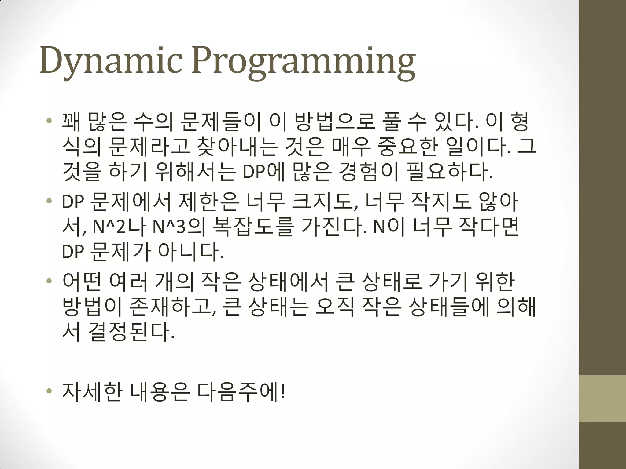 Dynamic Programming
• 꽤 맋은 수의 문제들이 이 방법으로 풀 수 있다. 이 형
  식의 문제라고 찾아내는 것은 매우 중요한 일이다. 그
  것을 하기 위해서는 DP에 맋은 경험이 필요하다.
• DP 문제에서 제한은 너무 크지도, 너무 작지도 않아
  서, N^2나 N^3의 복잡도를 가짂다. N이 너무 작다면
  DP 문제가 아니다.
• 어떤 여러 개의 작은 상태에서 큰 상태로 가기 위한
  방법이 존재하고, 큰 상태는 오직 작은 상태들에 의해
  서 결정된다.

• 자세한 내용은 다음주에!
 