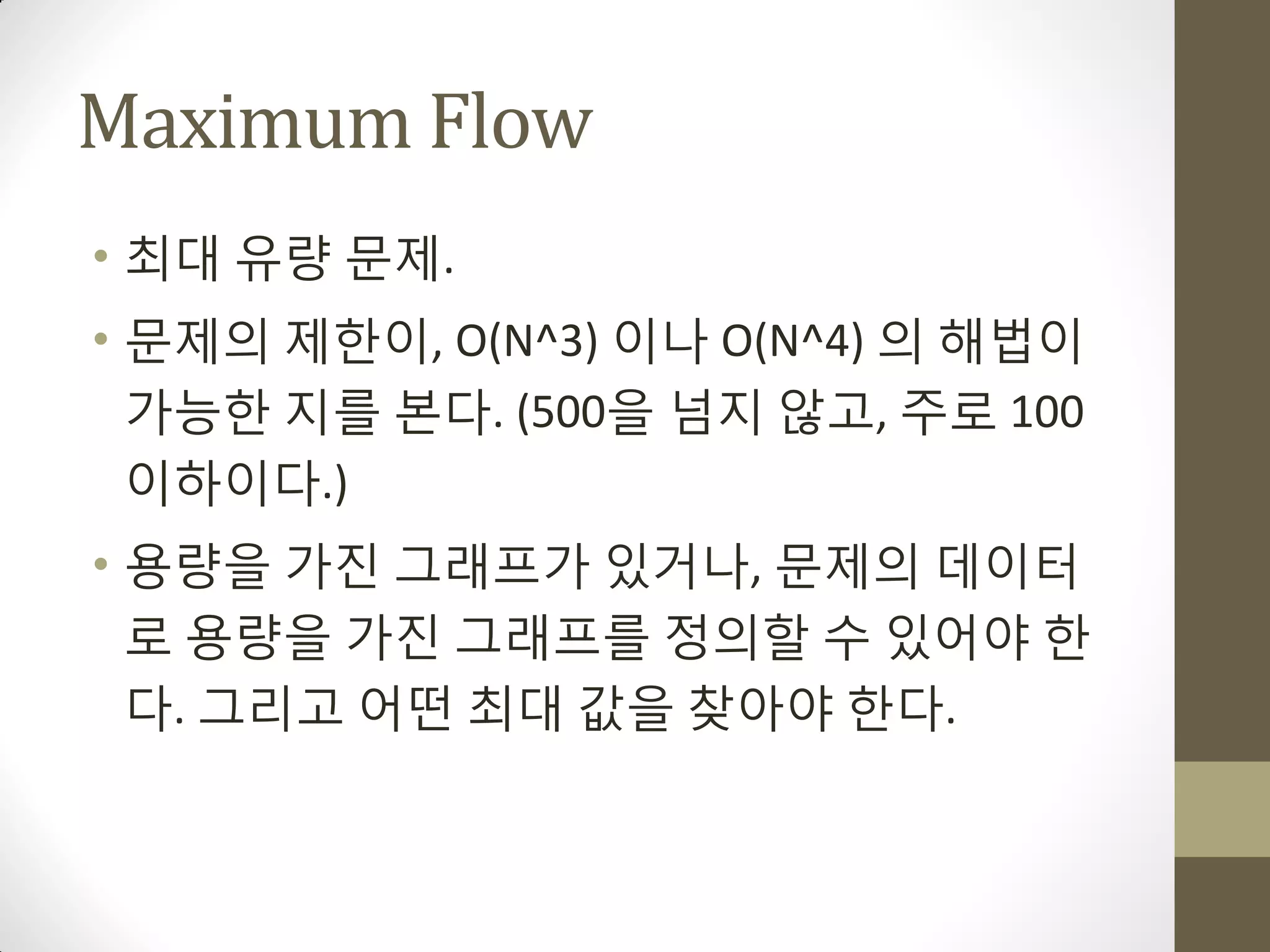 Maximum Flow
• 최대 유량 문제.
• 문제의 제한이, O(N^3) 이나 O(N^4) 의 해법이
  가능한 지를 본다. (500을 넘지 않고, 주로 100
  이하이다.)
• 용량을 가짂 그래프가 있거나, 문제의 데이터
  로 용량을 가짂 그래프를 정의할 수 있어야 한
  다. 그리고 어떤 최대 값을 찾아야 한다.
 