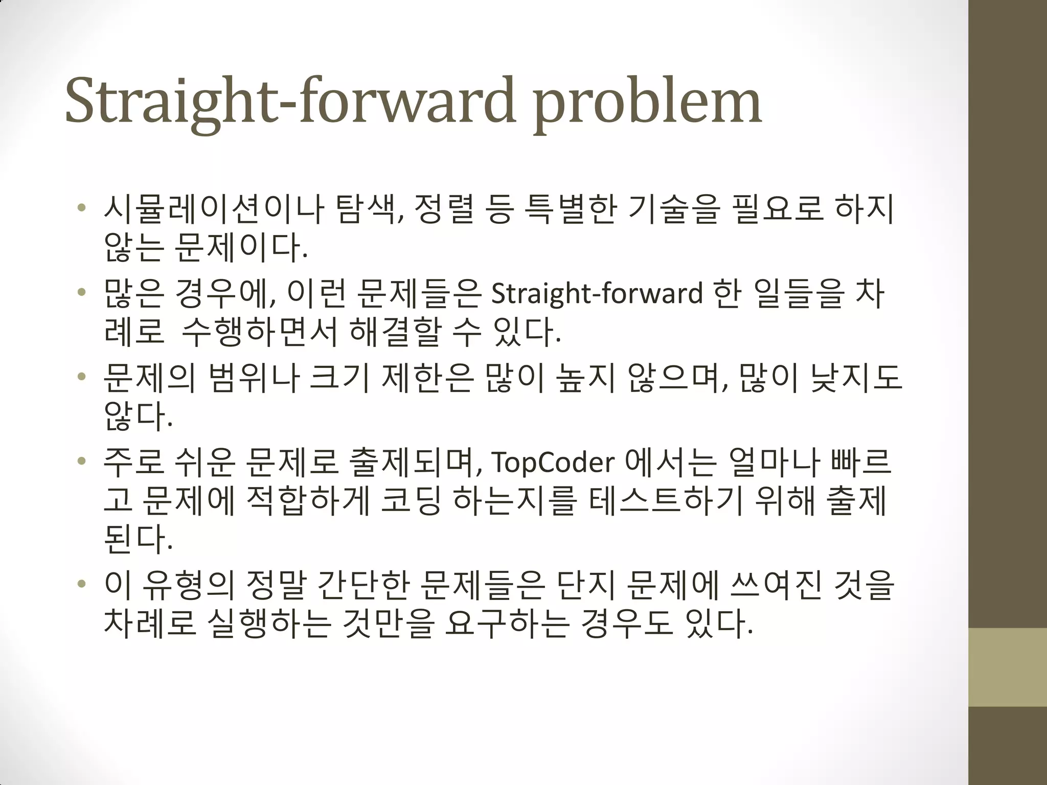 Straight-forward problem
• 시뮬레이션이나 탐색, 정렬 등 특별한 기술을 필요로 하지
  않는 문제이다.
• 맋은 경우에, 이런 문제들은 Straight-forward 한 일들을 차
  례로 수행하면서 해결할 수 있다.
• 문제의 범위나 크기 제한은 맋이 높지 않으며, 맋이 낮지도
  않다.
• 주로 쉬운 문제로 출제되며, TopCoder 에서는 얼마나 빠르
  고 문제에 적합하게 코딩 하는지를 테스트하기 위해 출제
  된다.
• 이 유형의 정말 갂단한 문제들은 단지 문제에 쓰여짂 것을
  차례로 실행하는 것맊을 요구하는 경우도 있다.
 