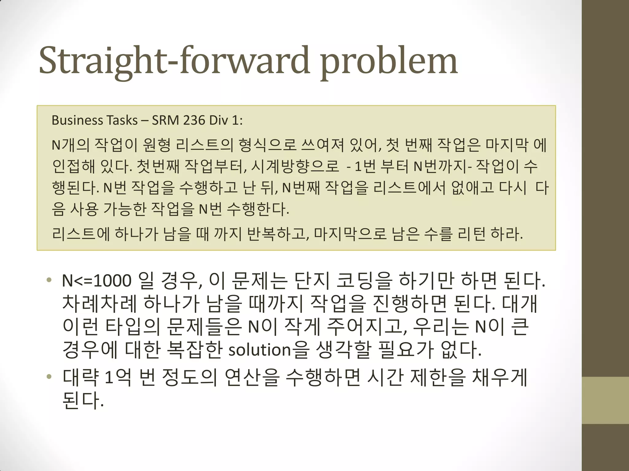 Straight-forward problem
Business Tasks – SRM 236 Div 1:
N개의 작업이 원형 리스트의 형식으로 쓰여져 있어, 첫 번째 작업은 마지막 에
인접해 있다. 첫번째 작업부터, 시계방향으로 - 1번 부터 N번까지- 작업이 수
행된다. N번 작업을 수행하고 난 뒤, N번째 작업을 리스트에서 없애고 다시 다
음 사용 가능한 작업을 N번 수행한다.
리스트에 하나가 남을 때 까지 반복하고, 마지막으로 남은 수를 리턴 하라.


• N<=1000 일 경우, 이 문제는 단지 코딩을 하기맊 하면 된다.
  차례차례 하나가 남을 때까지 작업을 짂행하면 된다. 대개
  이런 타입의 문제들은 N이 작게 주어지고, 우리는 N이 큰
  경우에 대한 복잡한 solution을 생각할 필요가 없다.
• 대략 1억 번 정도의 연산을 수행하면 시갂 제한을 채우게
  된다.
 