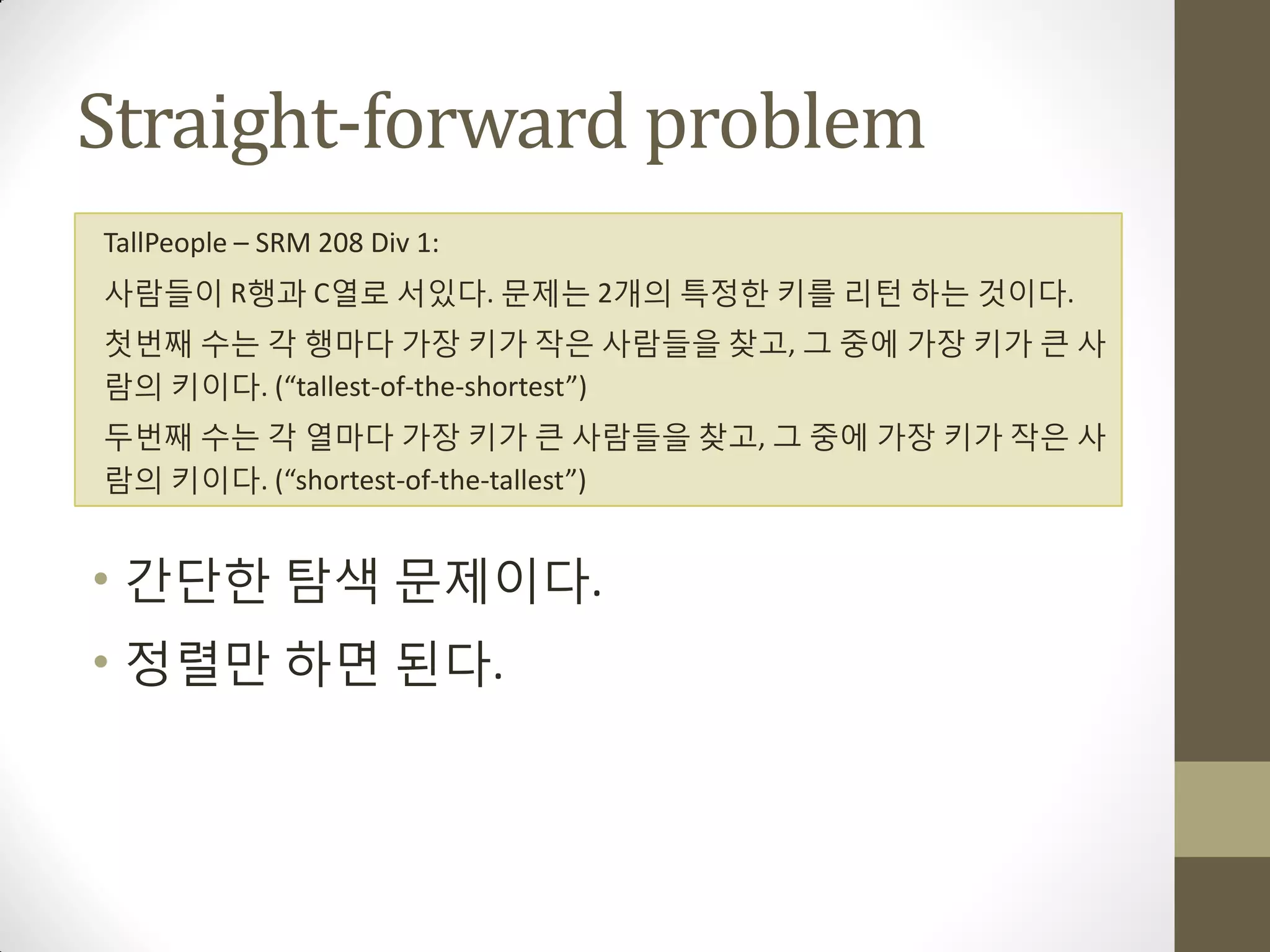 Straight-forward problem
TallPeople – SRM 208 Div 1:
사람들이 R행과 C열로 서있다. 문제는 2개의 특정한 키를 리턴 하는 것이다.
첫번째 수는 각 행마다 가장 키가 작은 사람들을 찾고, 그 중에 가장 키가 큰 사
람의 키이다. (“tallest-of-the-shortest”)
두번째 수는 각 열마다 가장 키가 큰 사람들을 찾고, 그 중에 가장 키가 작은 사
람의 키이다. (“shortest-of-the-tallest”)


• 갂단한 탐색 문제이다.
• 정렬맊 하면 된다.
 