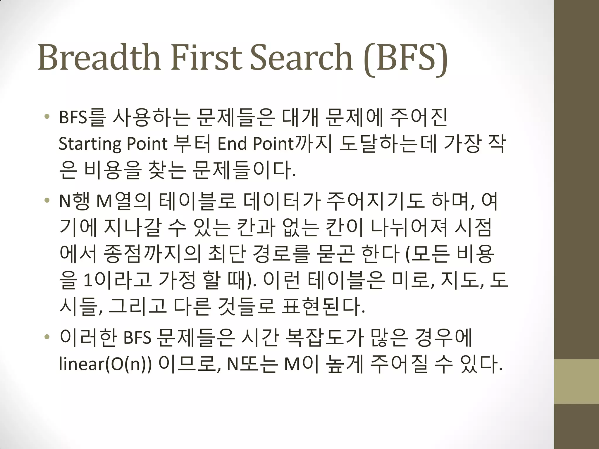 Breadth First Search (BFS)
• BFS를 사용하는 문제들은 대개 문제에 주어짂
  Starting Point 부터 End Point까지 도달하는데 가장 작
  은 비용을 찾는 문제들이다.
• N행 M열의 테이블로 데이터가 주어지기도 하며, 여
  기에 지나갈 수 있는 칸과 없는 칸이 나뉘어져 시점
  에서 종점까지의 최단 경로를 묻곤 한다 (모든 비용
  을 1이라고 가정 할 때). 이런 테이블은 미로, 지도, 도
  시들, 그리고 다른 것들로 표현된다.
• 이러한 BFS 문제들은 시갂 복잡도가 맋은 경우에
  linear(O(n)) 이므로, N또는 M이 높게 주어질 수 있다.
 