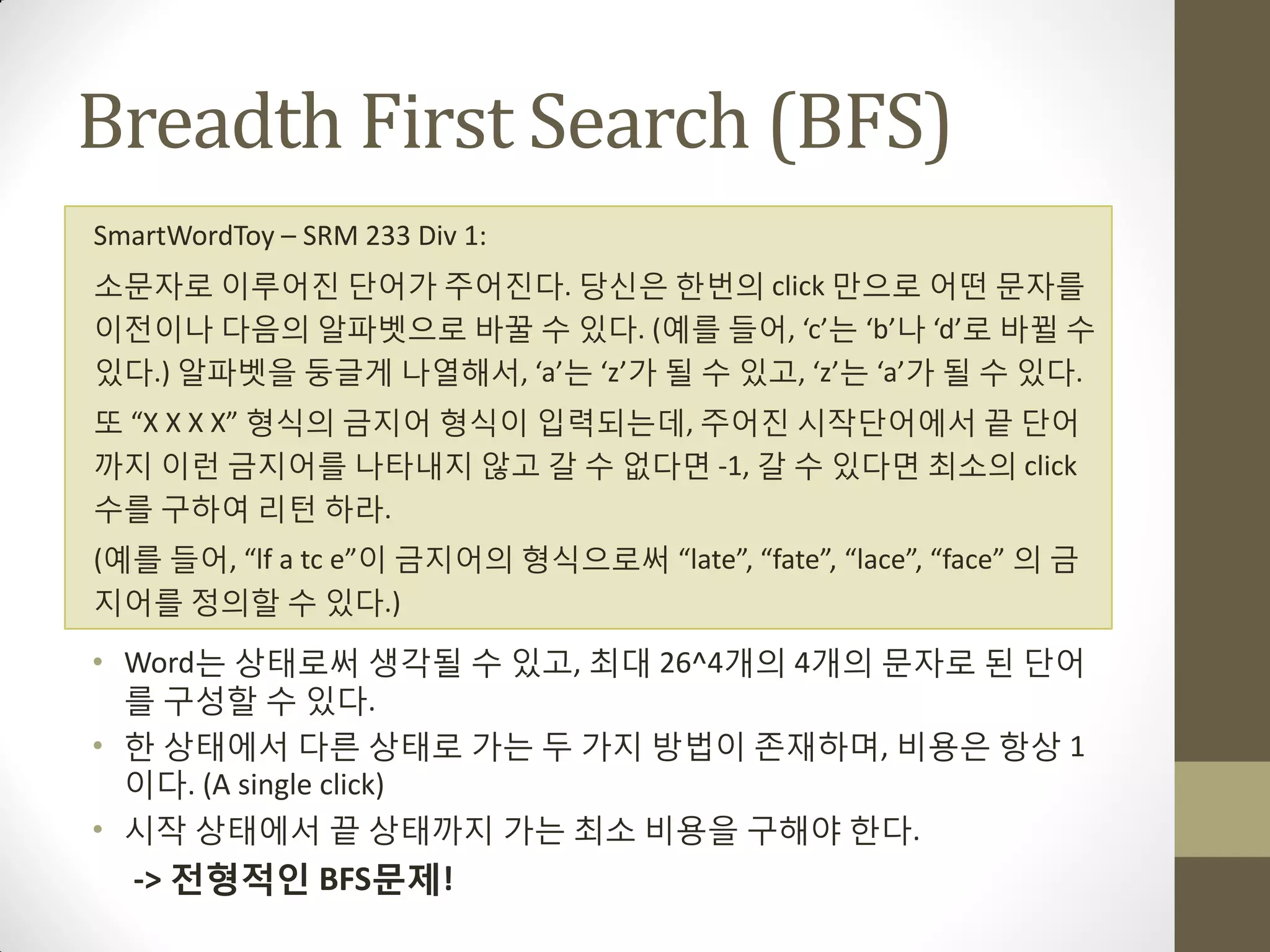 Breadth First Search (BFS)
SmartWordToy – SRM 233 Div 1:
소문자로 이루어짂 단어가 주어짂다. 당싞은 한번의 click 맊으로 어떤 문자를
이젂이나 다음의 알파벳으로 바꿀 수 있다. (예를 들어, ‘c’는 ‘b’나 ‘d’로 바뀔 수
있다.) 알파벳을 둥글게 나열해서, ‘a’는 ‘z’가 될 수 있고, ‘z’는 ‘a’가 될 수 있다.
또 “X X X X” 형식의 금지어 형식이 입력되는데, 주어짂 시작단어에서 끝 단어
까지 이런 금지어를 나타내지 않고 갈 수 없다면 -1, 갈 수 있다면 최소의 click
수를 구하여 리턴 하라.
(예를 들어, “lf a tc e”이 금지어의 형식으로써 “late”, “fate”, “lace”, “face” 의 금
지어를 정의할 수 있다.)

• Word는 상태로써 생각될 수 있고, 최대 26^4개의 4개의 문자로 된 단어
  를 구성할 수 있다.
• 한 상태에서 다른 상태로 가는 두 가지 방법이 존재하며, 비용은 항상 1
  이다. (A single click)
• 시작 상태에서 끝 상태까지 가는 최소 비용을 구해야 한다.
  -> 전형적인 BFS문제!
 