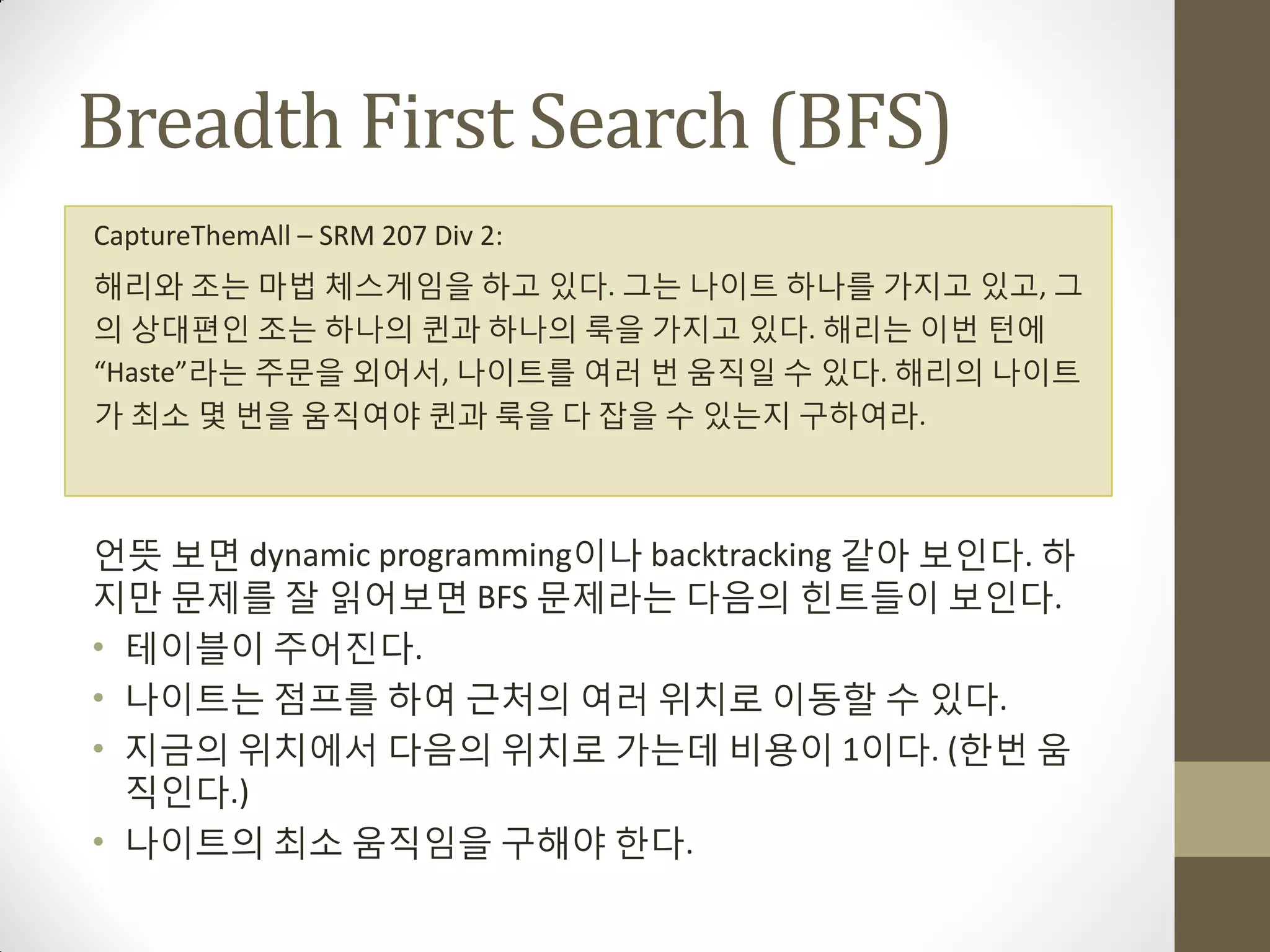 Breadth First Search (BFS)
CaptureThemAll – SRM 207 Div 2:
해리와 조는 마법 체스게임을 하고 있다. 그는 나이트 하나를 가지고 있고, 그
의 상대편인 조는 하나의 퀸과 하나의 룩을 가지고 있다. 해리는 이번 턴에
“Haste”라는 주문을 외어서, 나이트를 여러 번 움직일 수 있다. 해리의 나이트
가 최소 몇 번을 움직여야 퀸과 룩을 다 잡을 수 있는지 구하여라.



얶뜻 보면 dynamic programming이나 backtracking 같아 보인다. 하
지맊 문제를 잘 읽어보면 BFS 문제라는 다음의 힌트들이 보인다.
• 테이블이 주어짂다.
• 나이트는 점프를 하여 근처의 여러 위치로 이동할 수 있다.
• 지금의 위치에서 다음의 위치로 가는데 비용이 1이다. (한번 움
  직인다.)
• 나이트의 최소 움직임을 구해야 한다.
 