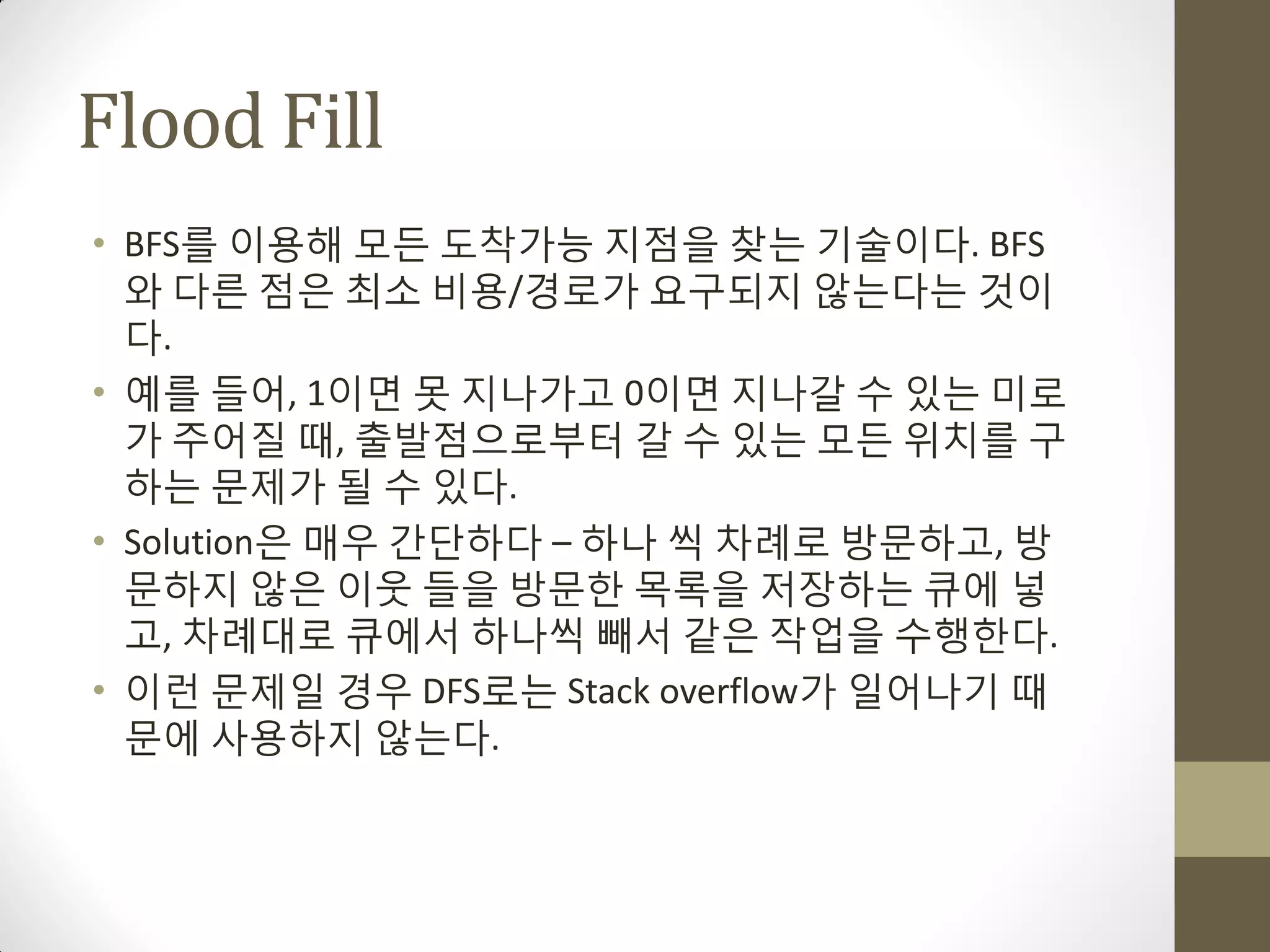 Flood Fill
• BFS를 이용해 모든 도착가능 지점을 찾는 기술이다. BFS
  와 다른 점은 최소 비용/경로가 요구되지 않는다는 것이
  다.
• 예를 들어, 1이면 못 지나가고 0이면 지나갈 수 있는 미로
  가 주어질 때, 출발점으로부터 갈 수 있는 모든 위치를 구
  하는 문제가 될 수 있다.
• Solution은 매우 갂단하다 – 하나 씩 차례로 방문하고, 방
  문하지 않은 이웃 들을 방문한 목록을 저장하는 큐에 넣
  고, 차례대로 큐에서 하나씩 빼서 같은 작업을 수행한다.
• 이런 문제일 경우 DFS로는 Stack overflow가 일어나기 때
  문에 사용하지 않는다.
 