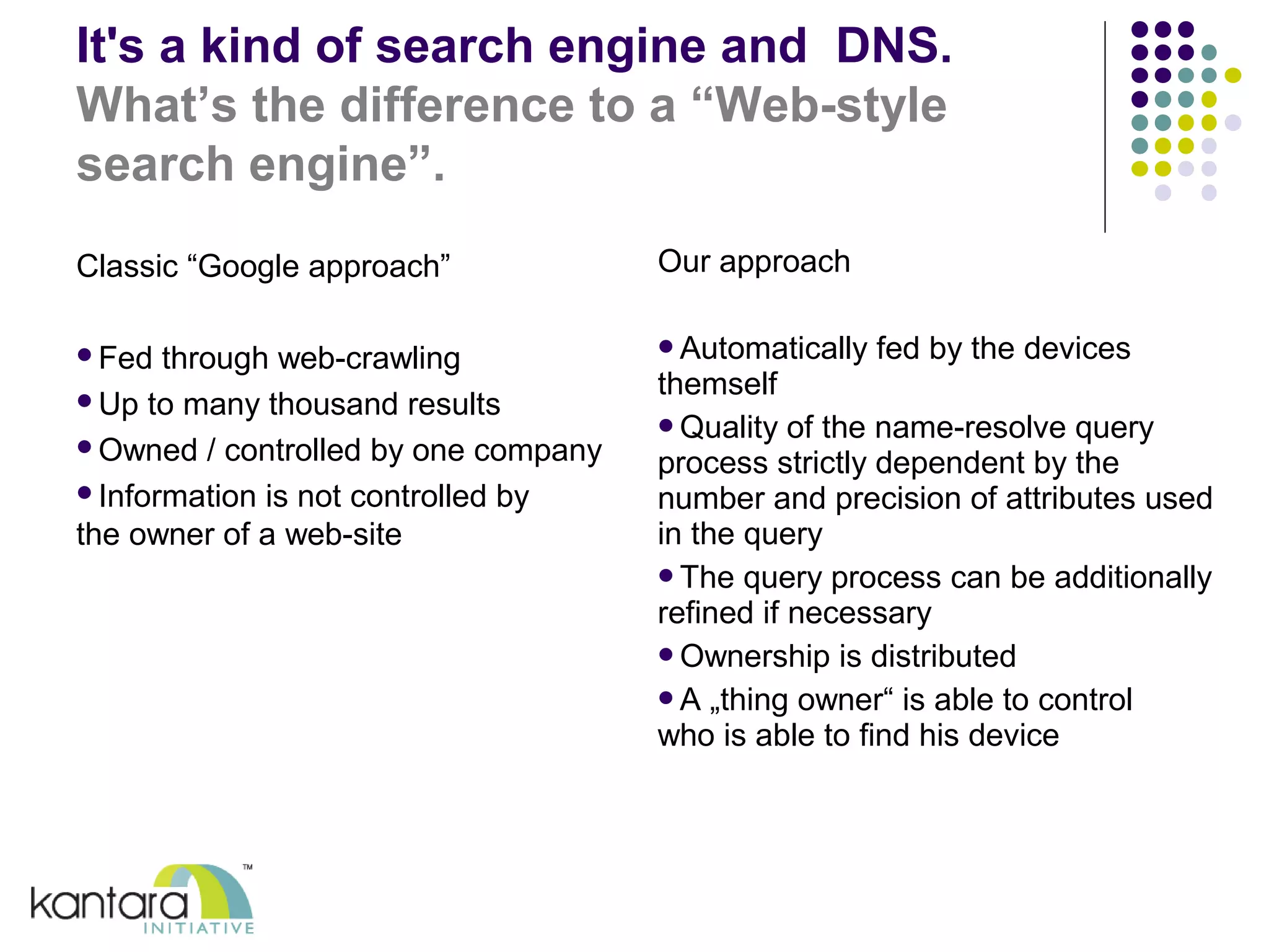 It's a kind of search engine and DNS. 
What’s the difference to a “Web-style 
search engine”. 
Classic “Google approach” 
Fed through web-crawling 
Up to many thousand results 
Owned / controlled by one company 
Information is not controlled by 
the owner of a web-site 
Our approach 
Automatically fed by the devices 
themself 
Quality of the name-resolve query 
process strictly dependent by the 
number and precision of attributes used 
in the query 
The query process can be additionally 
refined if necessary 
Ownership is distributed 
A „thing owner“ is able to control 
who is able to find his device 
 