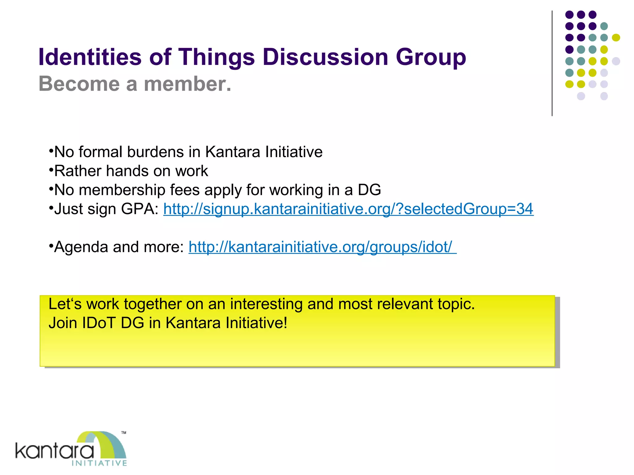 Identities of Things Discussion Group 
Become a member. 
•No formal burdens in Kantara Initiative 
•Rather hands on work 
•No membership fees apply for working in a DG 
•Just sign GPA: http://signup.kantarainitiative.org/?selectedGroup=34 
•Agenda and more: http://kantarainitiative.org/groups/idot/ 
Let‘s work together on an interesting and most relevant topic. 
Join IDoT DG in Kantara Initiative! 
 